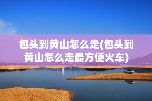 包头到黄山怎么走(包头到黄山怎么走最方便火车)