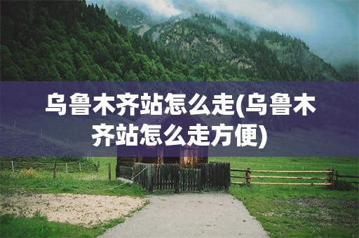 乌鲁木齐站怎么走(乌鲁木齐站怎么走方便)