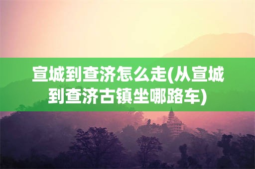 宣城到查济怎么走(从宣城到查济古镇坐哪路车)