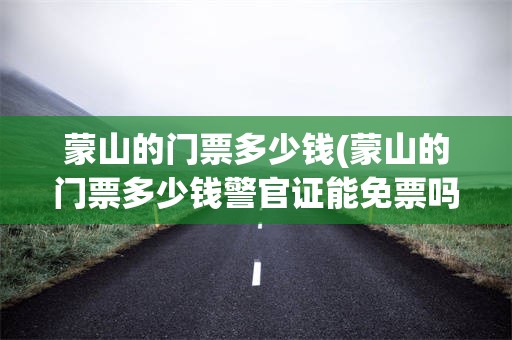 蒙山的门票多少钱(蒙山的门票多少钱警官证能免票吗)