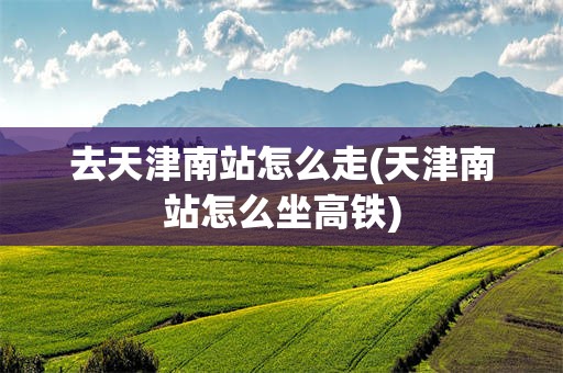 去天津南站怎么走(天津南站怎么坐高铁)