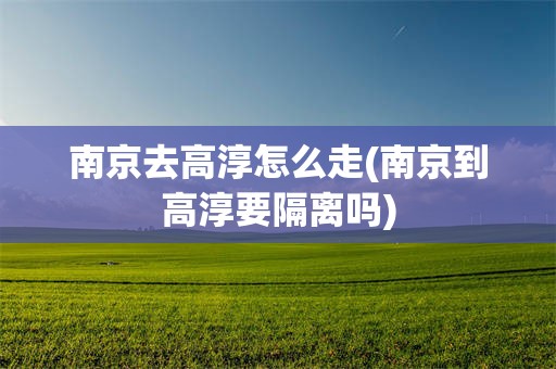 南京去高淳怎么走(南京到高淳要隔离吗)