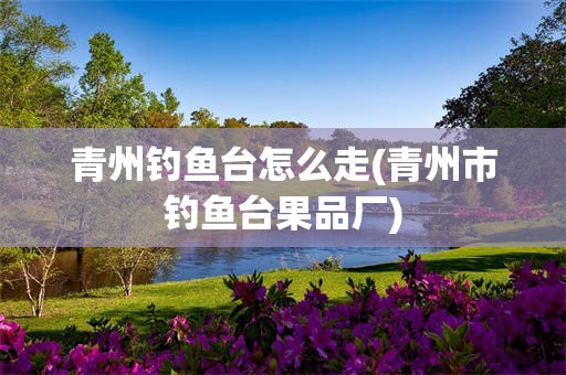 青州钓鱼台怎么走(青州市钓鱼台果品厂)
