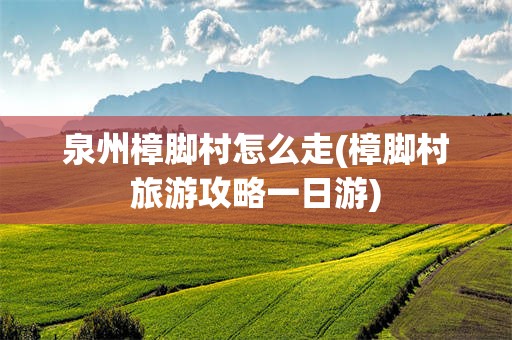 泉州樟脚村怎么走(樟脚村旅游攻略一日游)