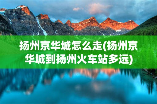 扬州京华城怎么走(扬州京华城到扬州火车站多远)