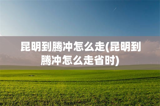 昆明到腾冲怎么走(昆明到腾冲怎么走省时)