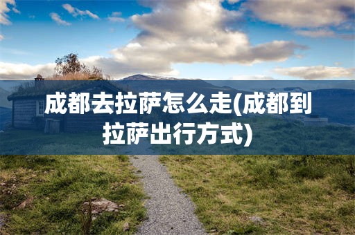 成都去拉萨怎么走(成都到拉萨出行方式)