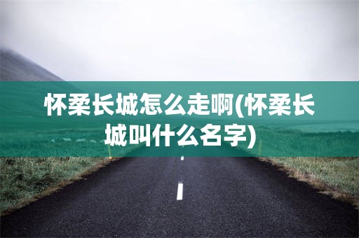 怀柔长城怎么走啊(怀柔长城叫什么名字)