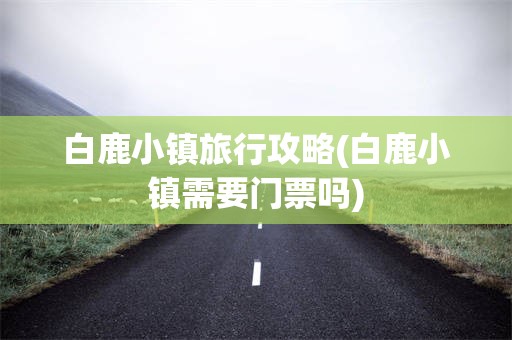 白鹿小镇旅行攻略(白鹿小镇需要门票吗)