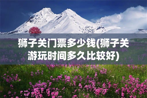 狮子关门票多少钱(狮子关游玩时间多久比较好)