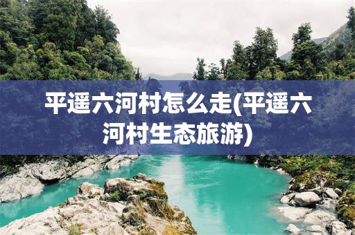 平遥六河村怎么走(平遥六河村生态旅游)