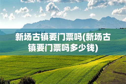新场古镇要门票吗(新场古镇要门票吗多少钱)