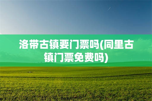 洛带古镇要门票吗(同里古镇门票免费吗)