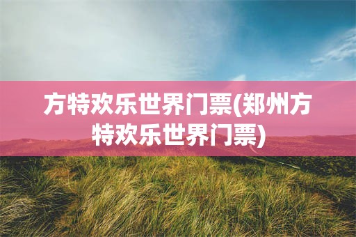 方特欢乐世界门票(郑州方特欢乐世界门票)
