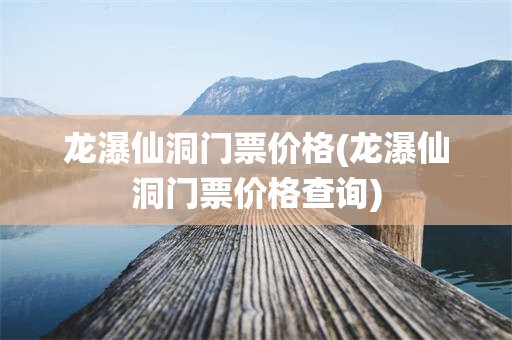 龙瀑仙洞门票价格(龙瀑仙洞门票价格查询)