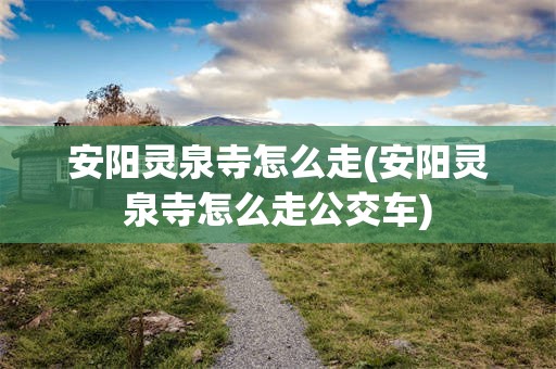 安阳灵泉寺怎么走(安阳灵泉寺怎么走公交车)