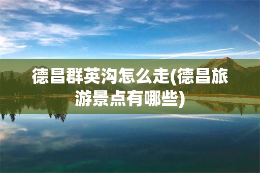德昌群英沟怎么走(德昌旅游景点有哪些)