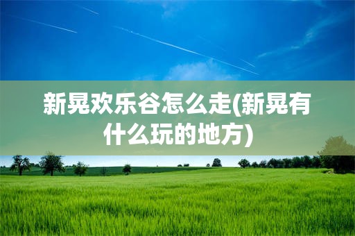 新晃欢乐谷怎么走(新晃有什么玩的地方)