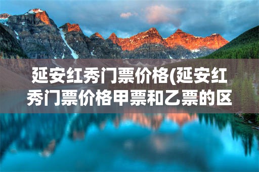 延安红秀门票价格(延安红秀门票价格甲票和乙票的区别)