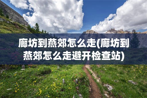 廊坊到燕郊怎么走(廊坊到燕郊怎么走避开检查站)