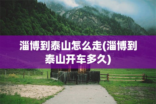 淄博到泰山怎么走(淄博到泰山开车多久)