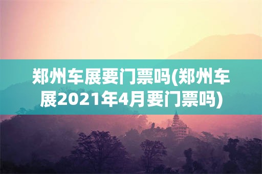 郑州车展要门票吗(郑州车展2021年4月要门票吗)