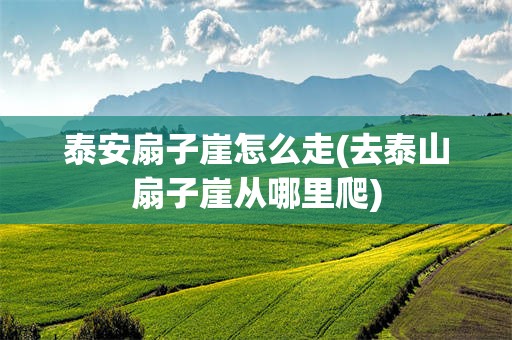 泰安扇子崖怎么走(去泰山扇子崖从哪里爬)