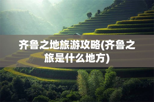 齐鲁之地旅游攻略(齐鲁之旅是什么地方)