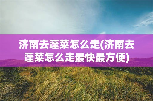 济南去蓬莱怎么走(济南去蓬莱怎么走最快最方便)
