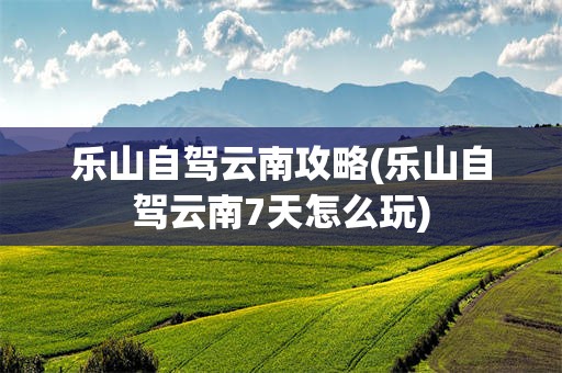 乐山自驾云南攻略(乐山自驾云南7天怎么玩)