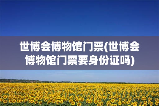 世博会博物馆门票(世博会博物馆门票要身份证吗)