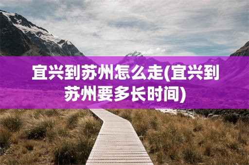 宜兴到苏州怎么走(宜兴到苏州要多长时间)
