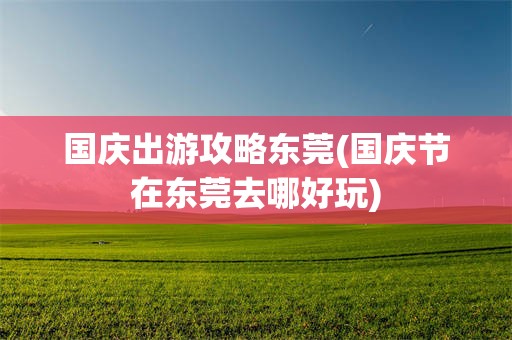 国庆出游攻略东莞(国庆节在东莞去哪好玩)