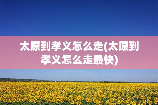 太原到孝义怎么走(太原到孝义怎么走最快)