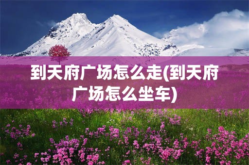 到天府广场怎么走(到天府广场怎么坐车)