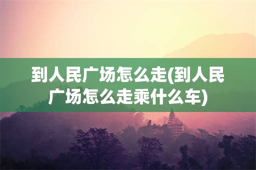 到人民广场怎么走(到人民广场怎么走乘什么车)