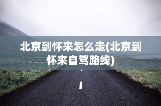 北京到怀来怎么走(北京到怀来自驾路线)