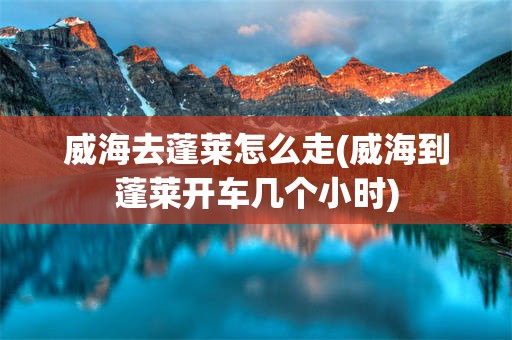 威海去蓬莱怎么走(威海到蓬莱开车几个小时)
