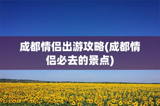 成都情侣出游攻略(成都情侣必去的景点)