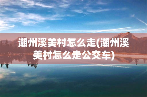 潮州溪美村怎么走(潮州溪美村怎么走公交车)