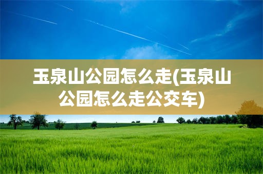 玉泉山公园怎么走(玉泉山公园怎么走公交车)
