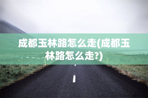 成都玉林路怎么走(成都玉林路怎么走?)