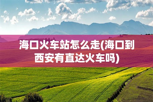 海口火车站怎么走(海口到西安有直达火车吗)