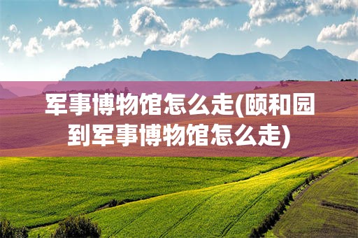 军事博物馆怎么走(颐和园到军事博物馆怎么走)