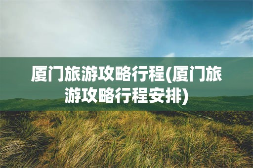 厦门旅游攻略行程(厦门旅游攻略行程安排)