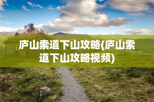庐山索道下山攻略(庐山索道下山攻略视频)