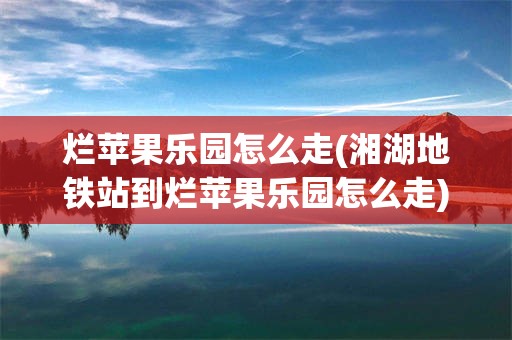 烂苹果乐园怎么走(湘湖地铁站到烂苹果乐园怎么走)