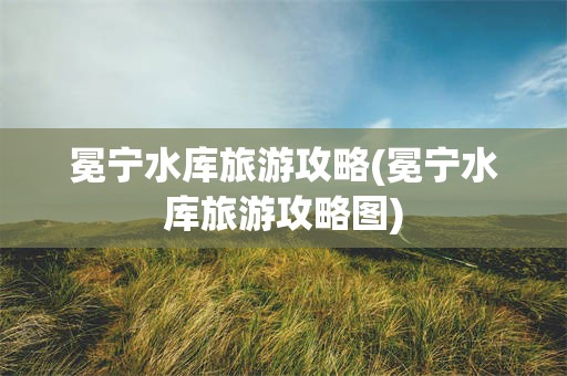 冕宁水库旅游攻略(冕宁水库旅游攻略图)
