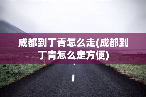 成都到丁青怎么走(成都到丁青怎么走方便)