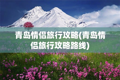 青岛情侣旅行攻略(青岛情侣旅行攻略路线)